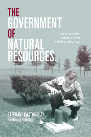 Cover: The Government of Natural Resources: Science, Territory, and State Power in Quebec, 1867-1939, by Stephane Castonguay. black and white photo: a white man crouched beside a scientific device in the middle of a field, pouring liquid into a beaker.