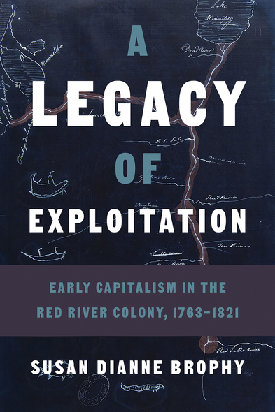 Cover: A Legacy of Exploitation: Early Capitalism in the Red River Colony, 1763-1821, by Susan Dianne Brophy. photo: a map depicting the river system south of Lake Winnipeg, stamped by the Hudson Bay Company.