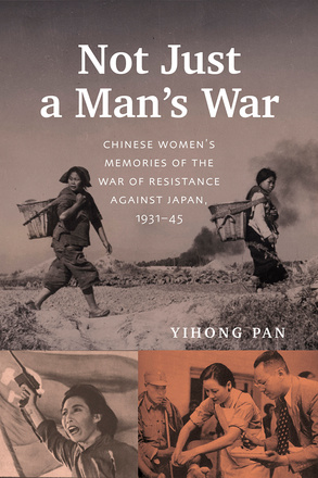 Cover: Not Just a Man’s War: Chinese Women’s Memories of the War of Resistance against Japan, 1931–45, by Yihong Pan. Collage: in the top photo, two women traipse across a dirty landscape, baskets strapped to their backs. A plume of black smoke rises in the background. In the bottom left photo, a woman gestures with a handgun in front of a Chinese flag. In the bottom right photo, a female nurse tends to a soldier’s leg while a man in suit and tie stands nearby.