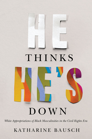 Cover: He Thinks He&#039;s Down: White Appropriations of Black Masculinities in the Civil Rights Era, by Katherine Bausch. typeface: the words he and he&#039;s are cut out of paper rather than in typeface. The word he is cut out of plain white paper while the word he&#039;s ison paper of a variety of bright colours.